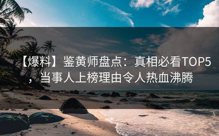 【爆料】鉴黄师盘点：真相必看TOP5，当事人上榜理由令人热血沸腾