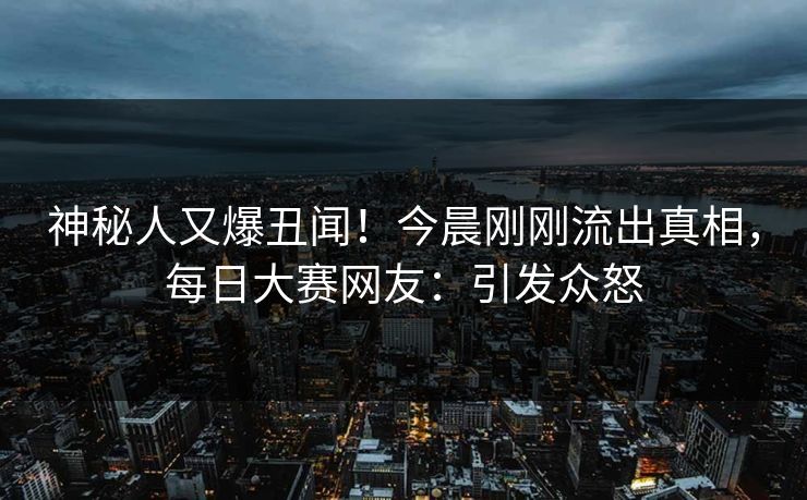 神秘人又爆丑闻！今晨刚刚流出真相，每日大赛网友：引发众怒