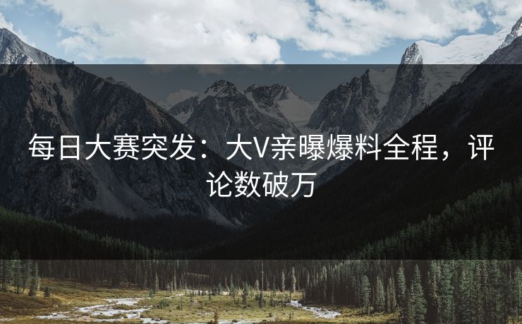 每日大赛突发：大V亲曝爆料全程，评论数破万