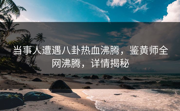 当事人遭遇八卦热血沸腾，鉴黄师全网沸腾，详情揭秘