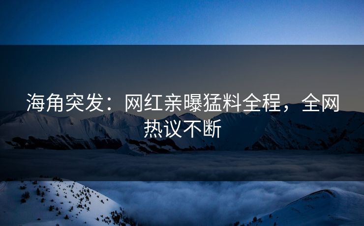 海角突发：网红亲曝猛料全程，全网热议不断