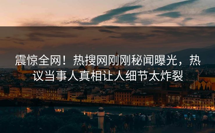 震惊全网！热搜网刚刚秘闻曝光，热议当事人真相让人细节太炸裂