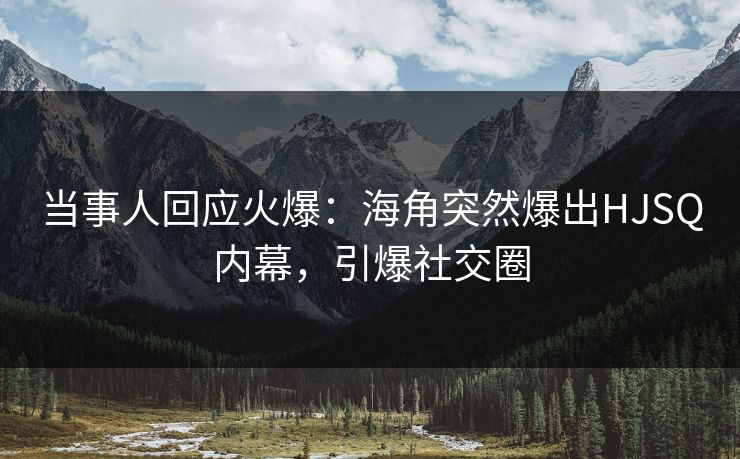 当事人回应火爆：海角突然爆出HJSQ内幕，引爆社交圈