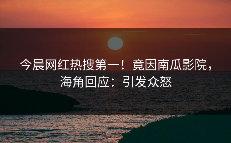 今晨网红热搜第一！竟因南瓜影院，海角回应：引发众怒