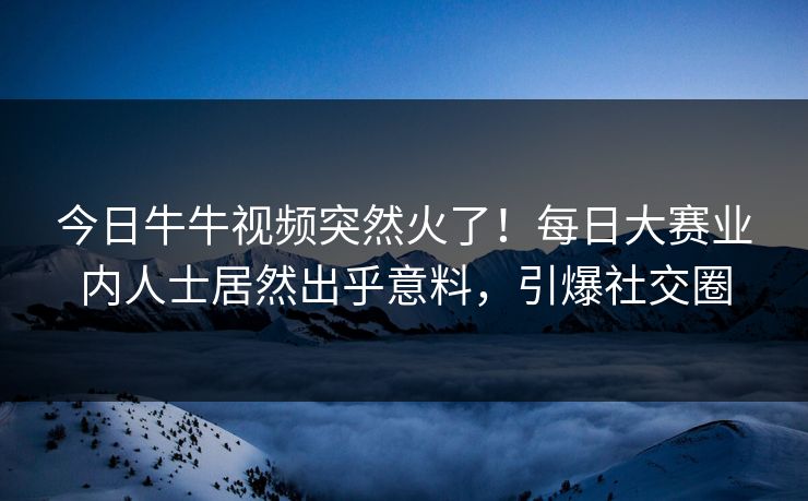 今日牛牛视频突然火了！每日大赛业内人士居然出乎意料，引爆社交圈