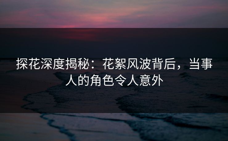 探花深度揭秘：花絮风波背后，当事人的角色令人意外