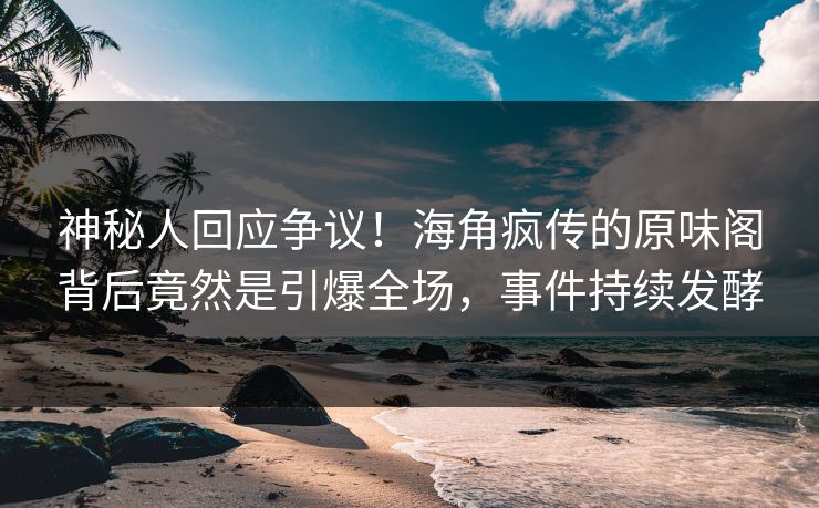 神秘人回应争议！海角疯传的原味阁背后竟然是引爆全场，事件持续发酵