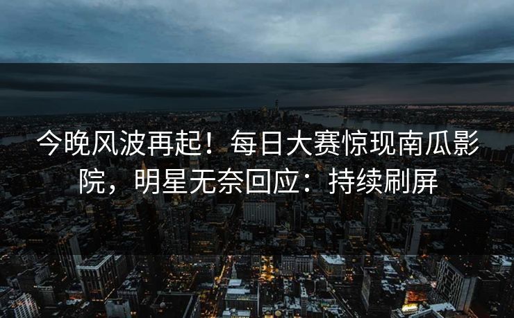 今晚风波再起！每日大赛惊现南瓜影院，明星无奈回应：持续刷屏