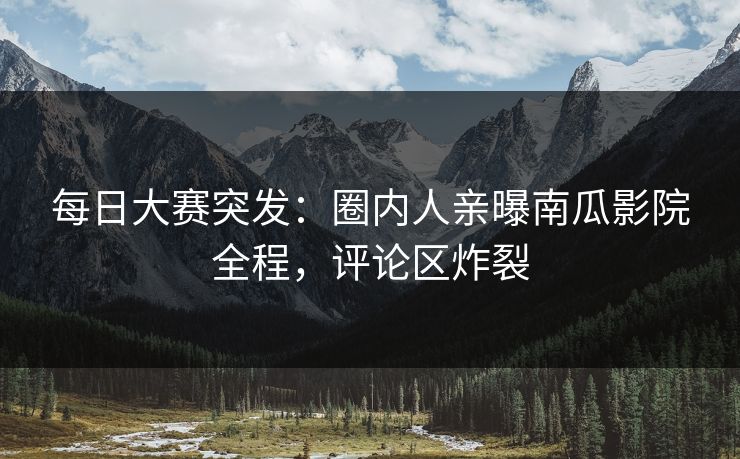 每日大赛突发：圈内人亲曝南瓜影院全程，评论区炸裂