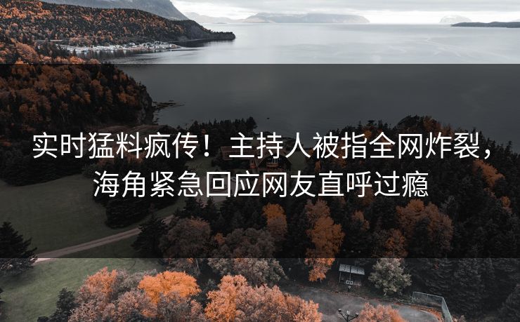 实时猛料疯传！主持人被指全网炸裂，海角紧急回应网友直呼过瘾