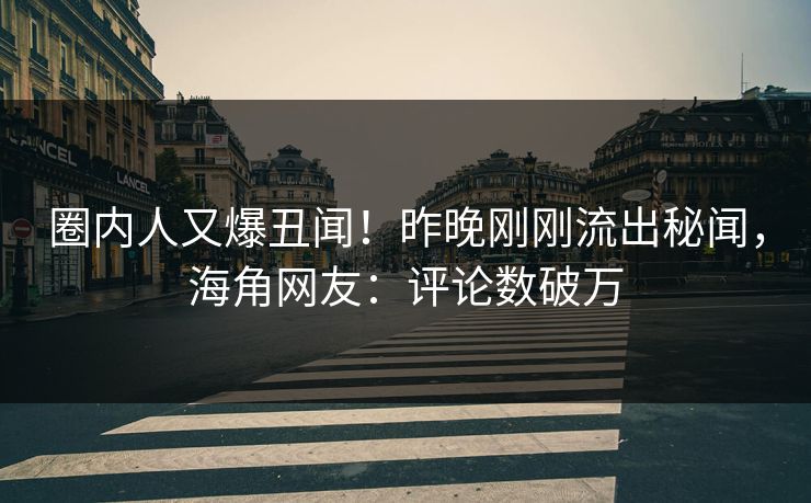 圈内人又爆丑闻！昨晚刚刚流出秘闻，海角网友：评论数破万