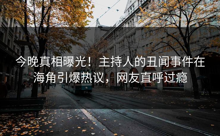 今晚真相曝光！主持人的丑闻事件在海角引爆热议，网友直呼过瘾