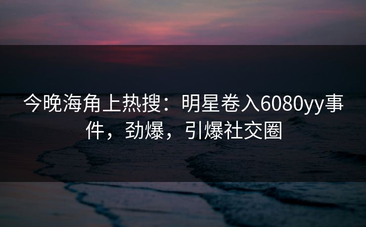 今晚海角上热搜：明星卷入6080yy事件，劲爆，引爆社交圈