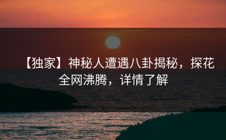 【独家】神秘人遭遇八卦揭秘，探花全网沸腾，详情了解