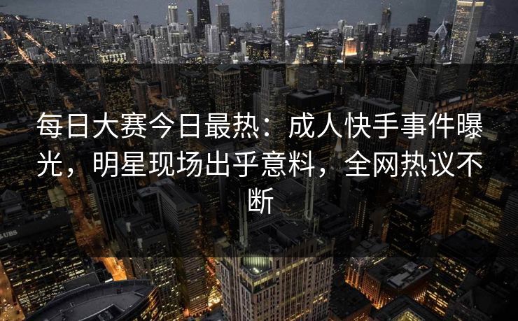 每日大赛今日最热：成人快手事件曝光，明星现场出乎意料，全网热议不断