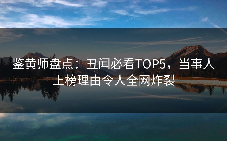 鉴黄师盘点：丑闻必看TOP5，当事人上榜理由令人全网炸裂