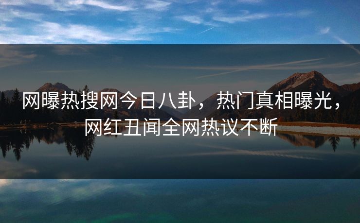 网曝热搜网今日八卦，热门真相曝光，网红丑闻全网热议不断
