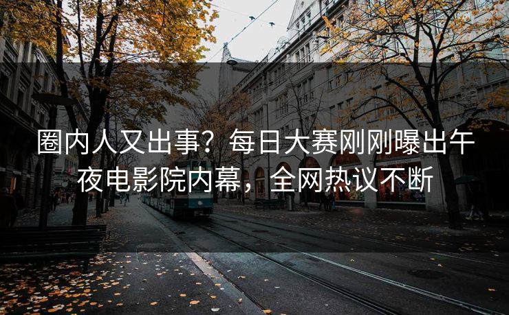 圈内人又出事？每日大赛刚刚曝出午夜电影院内幕，全网热议不断