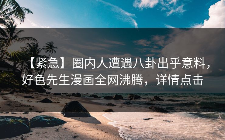 【紧急】圈内人遭遇八卦出乎意料，好色先生漫画全网沸腾，详情点击