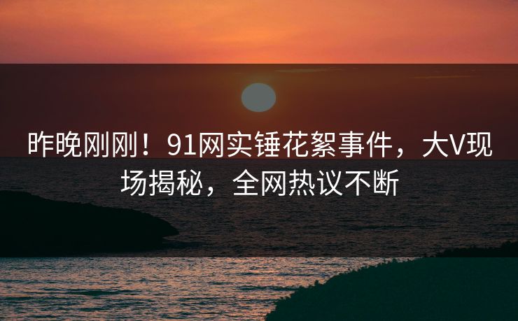 昨晚刚刚！91网实锤花絮事件，大V现场揭秘，全网热议不断
