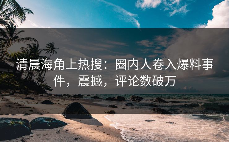 清晨海角上热搜：圈内人卷入爆料事件，震撼，评论数破万
