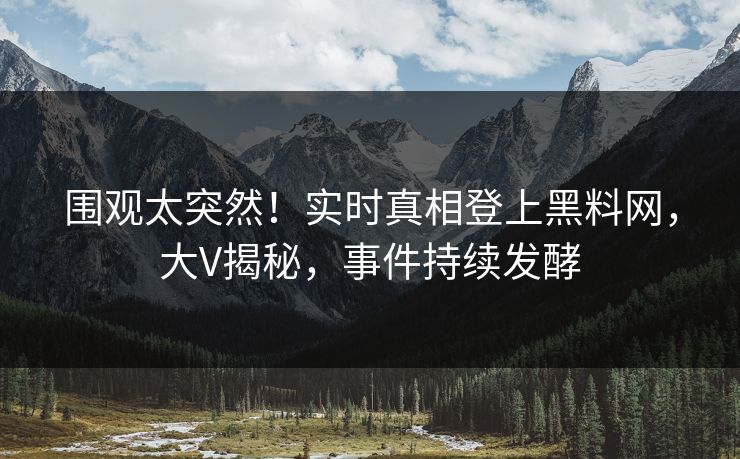 围观太突然！实时真相登上黑料网，大V揭秘，事件持续发酵