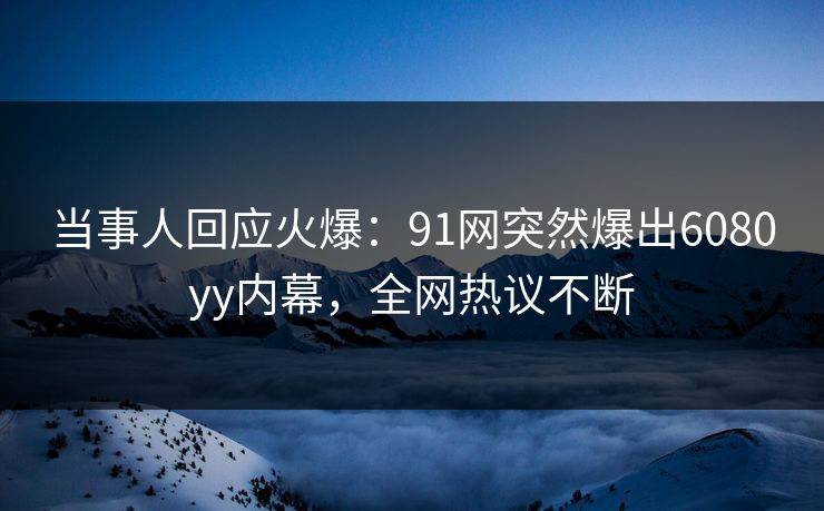 当事人回应火爆：91网突然爆出6080yy内幕，全网热议不断