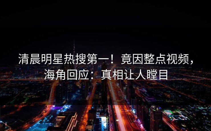 清晨明星热搜第一！竟因整点视频，海角回应：真相让人瞠目