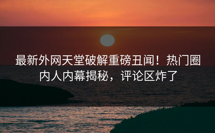 最新外网天堂破解重磅丑闻！热门圈内人内幕揭秘，评论区炸了