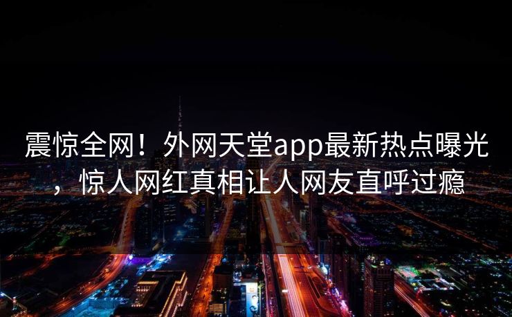 震惊全网！外网天堂app最新热点曝光，惊人网红真相让人网友直呼过瘾