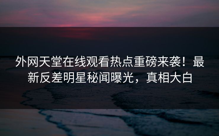 外网天堂在线观看热点重磅来袭！最新反差明星秘闻曝光，真相大白