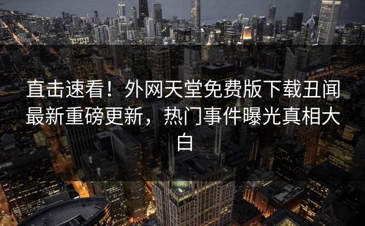 直击速看！外网天堂免费版下载丑闻最新重磅更新，热门事件曝光真相大白