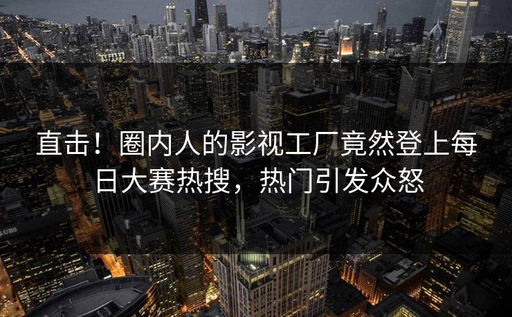直击！圈内人的影视工厂竟然登上每日大赛热搜，热门引发众怒