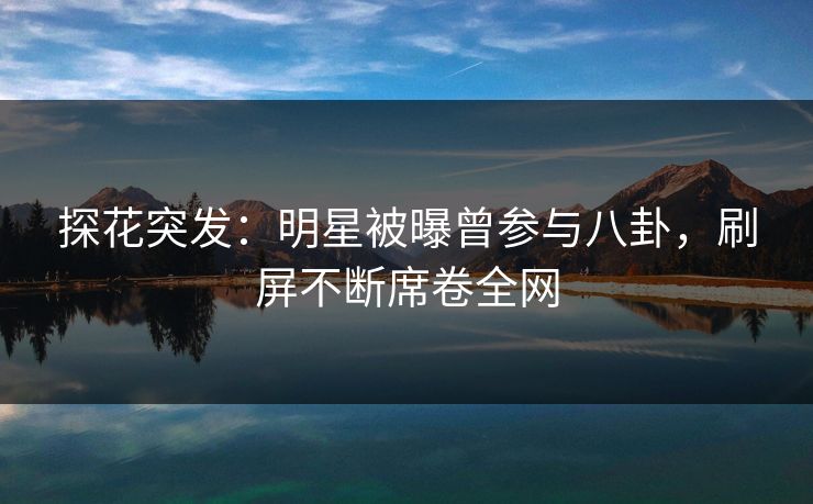 探花突发：明星被曝曾参与八卦，刷屏不断席卷全网