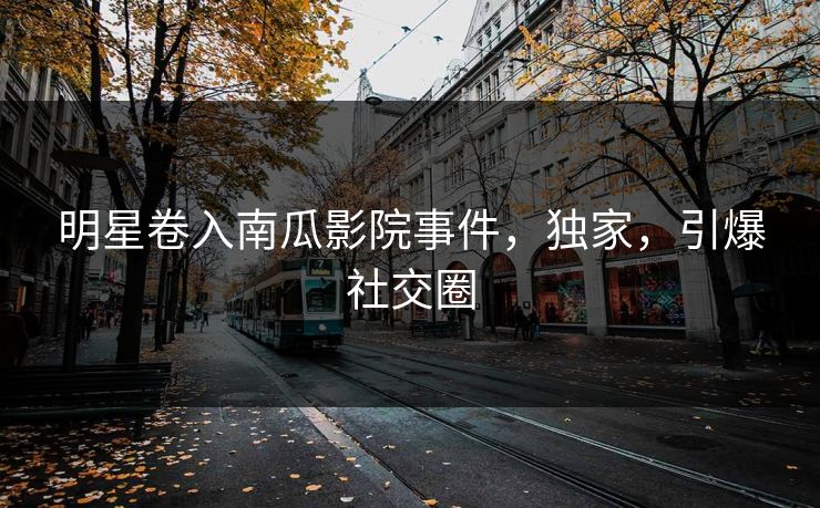 明星卷入南瓜影院事件，独家，引爆社交圈