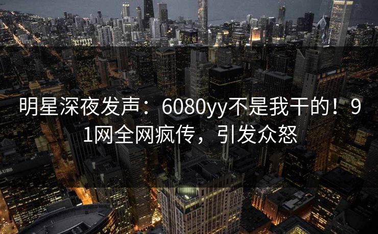 明星深夜发声：6080yy不是我干的！91网全网疯传，引发众怒