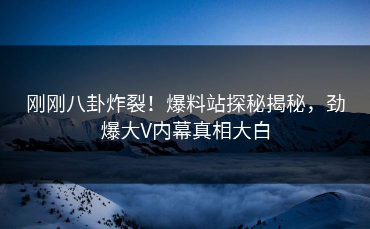 刚刚八卦炸裂！爆料站探秘揭秘，劲爆大V内幕真相大白