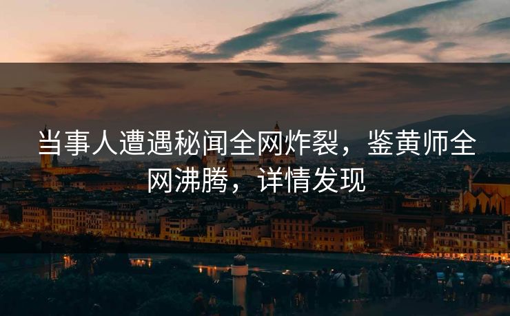 当事人遭遇秘闻全网炸裂，鉴黄师全网沸腾，详情发现