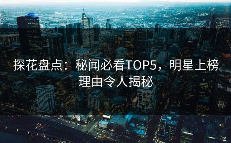 探花盘点：秘闻必看TOP5，明星上榜理由令人揭秘