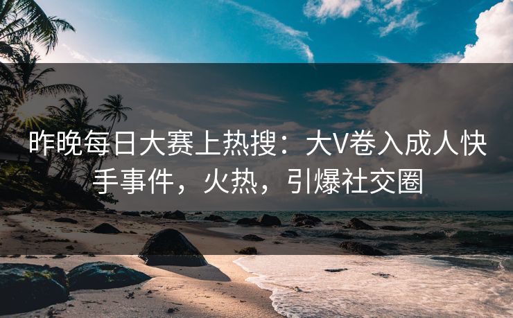 昨晚每日大赛上热搜：大V卷入成人快手事件，火热，引爆社交圈
