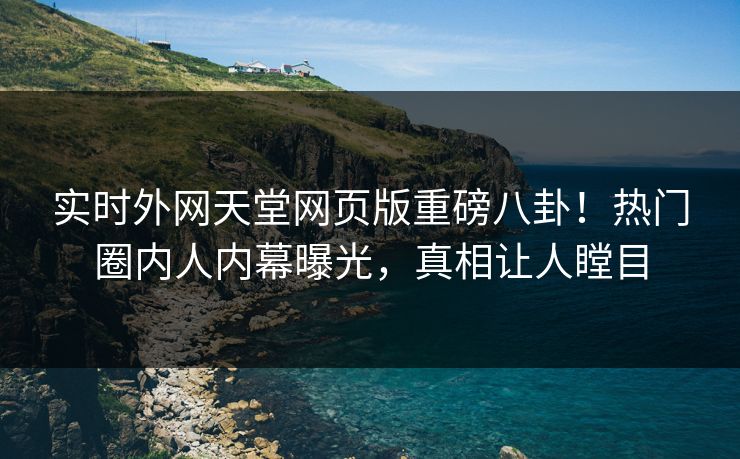 实时外网天堂网页版重磅八卦！热门圈内人内幕曝光，真相让人瞠目