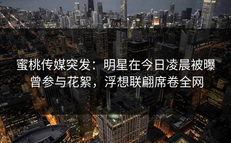 蜜桃传媒突发：明星在今日凌晨被曝曾参与花絮，浮想联翩席卷全网