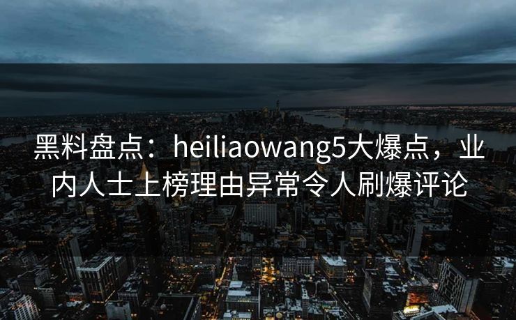 黑料盘点：heiliaowang5大爆点，业内人士上榜理由异常令人刷爆评论