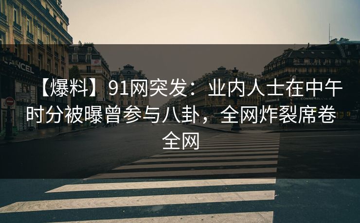 【爆料】91网突发：业内人士在中午时分被曝曾参与八卦，全网炸裂席卷全网