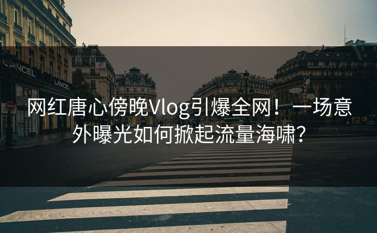 网红唐心傍晚Vlog引爆全网！一场意外曝光如何掀起流量海啸？