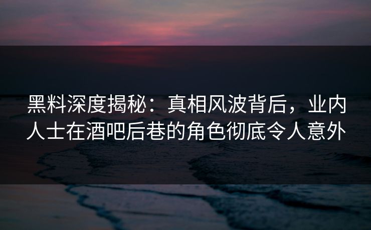黑料深度揭秘：真相风波背后，业内人士在酒吧后巷的角色彻底令人意外