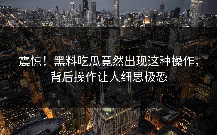 震惊！黑料吃瓜竟然出现这种操作，背后操作让人细思极恐