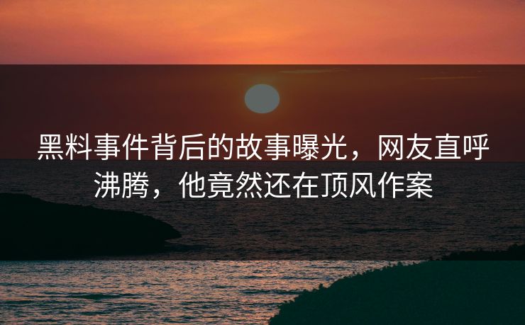 黑料事件背后的故事曝光，网友直呼沸腾，他竟然还在顶风作案