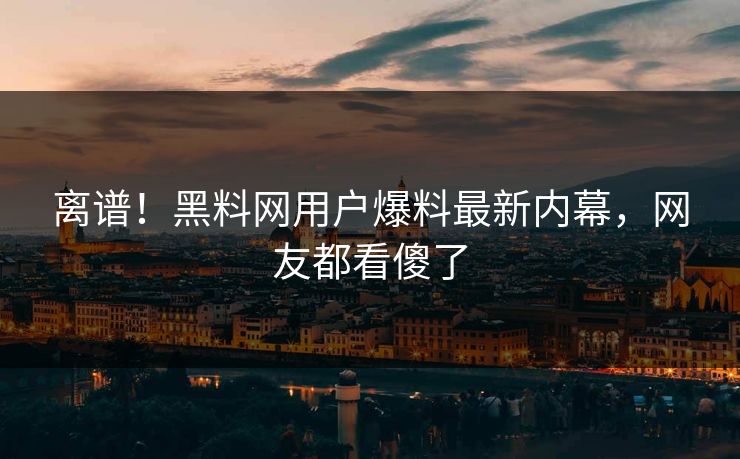 离谱！黑料网用户爆料最新内幕，网友都看傻了