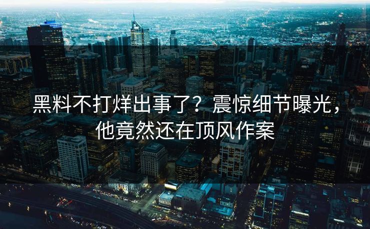 黑料不打烊出事了？震惊细节曝光，他竟然还在顶风作案